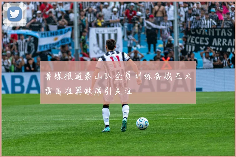 鲁媒报道泰山队全员训练备战王大雷高准翼缺席引关注