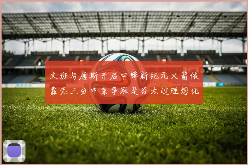 文班与唐斯开启中锋新纪元火箭依靠无三分申京争冠是否太过理想化