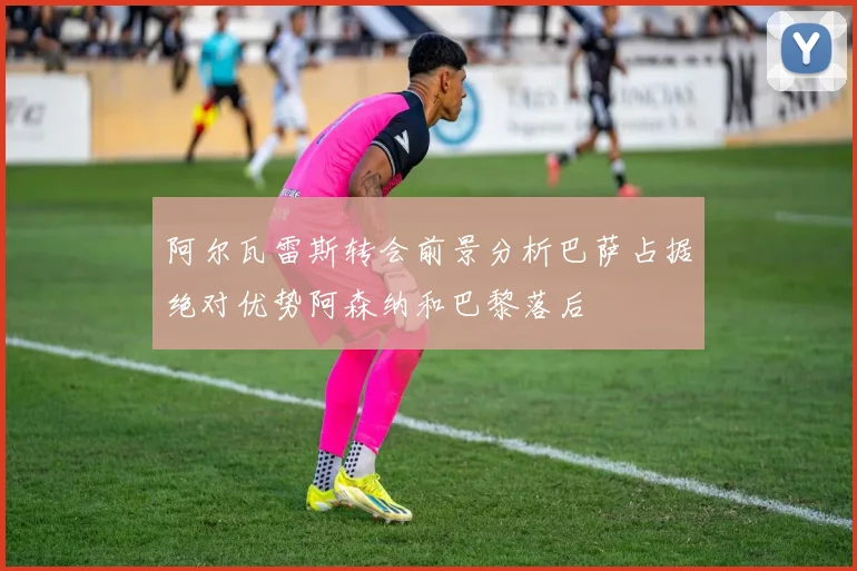 阿尔瓦雷斯转会前景分析巴萨占据绝对优势阿森纳和巴黎落后