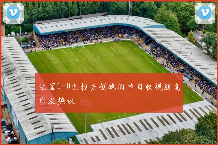 法国1-0巴拉圭创晚间节目收视新高引发热议