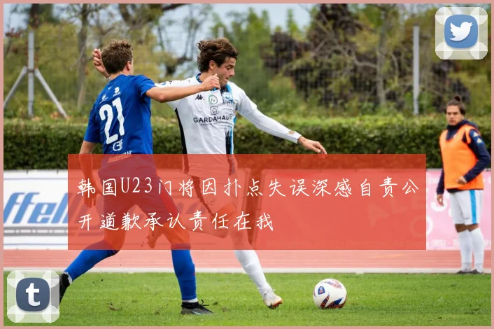 韩国U23门将因扑点失误深感自责公开道歉承认责任在我