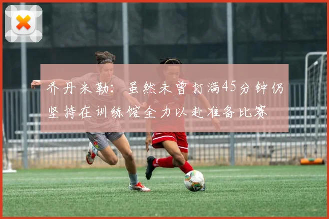 乔丹米勒：虽然未曾打满45分钟仍坚持在训练馆全力以赴准备比赛
