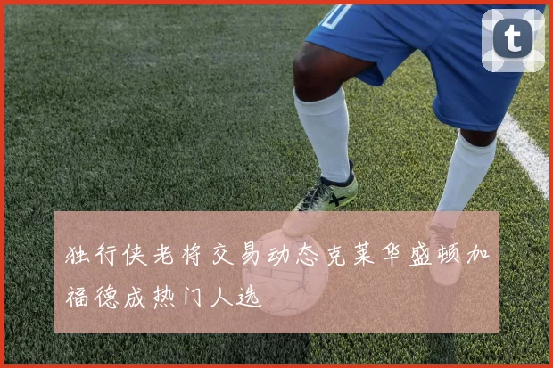 独行侠老将交易动态克莱华盛顿加福德成热门人选