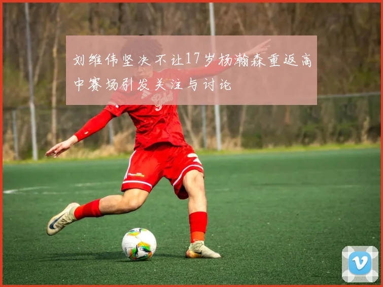 刘维伟坚决不让17岁杨瀚森重返高中赛场引发关注与讨论