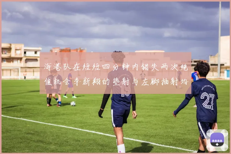 海港队在短短四分钟内错失两次绝佳机会李新翔的垫射与左脚抽射均未能转化为进球