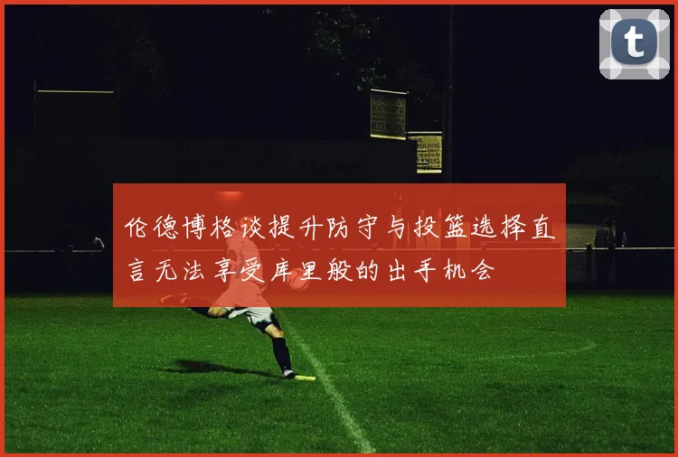 伦德博格谈提升防守与投篮选择直言无法享受库里般的出手机会