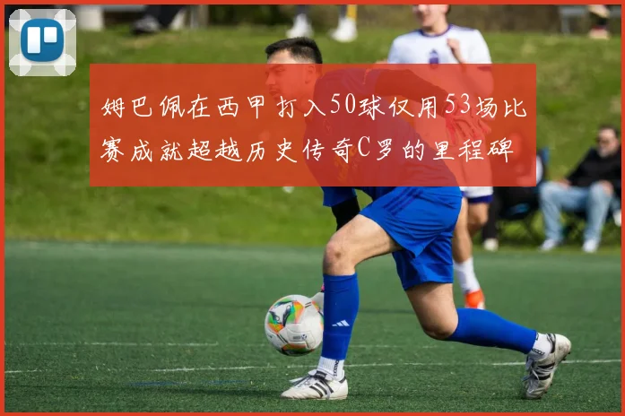 姆巴佩在西甲打入50球仅用53场比赛成就超越历史传奇C罗的里程碑