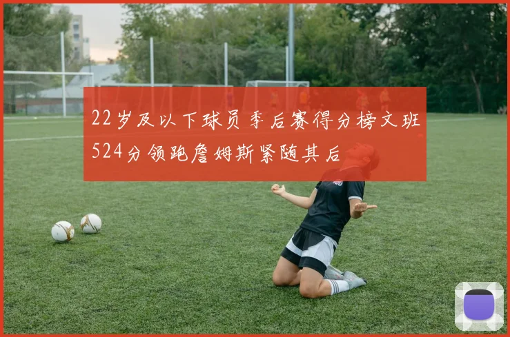 22岁及以下球员季后赛得分榜文班524分领跑詹姆斯紧随其后